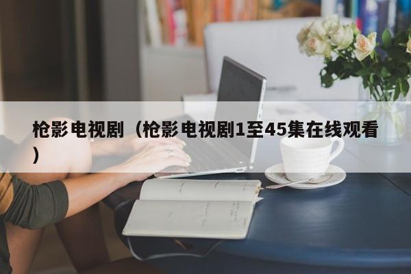 枪影电视剧(枪影电视剧1至45集在线观看)
