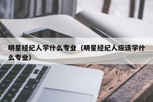 明星经纪人学什么专业(明星经纪人应该学什么专业)