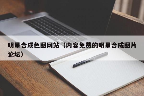 明星合成色图网站(内容免费的明星合成图片论坛)
